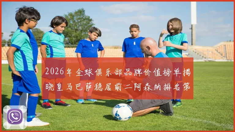 2026年全球俱乐部品牌价值榜单揭晓皇马巴萨稳居前二阿森纳排名第三国安成为中国第一