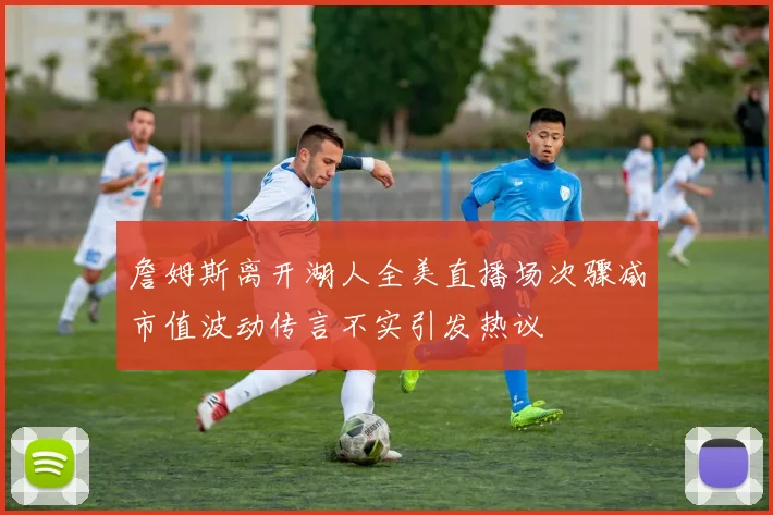 詹姆斯离开湖人全美直播场次骤减市值波动传言不实引发热议