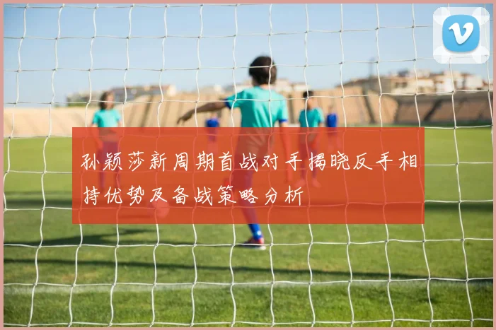 孙颖莎新周期首战对手揭晓反手相持优势及备战策略分析